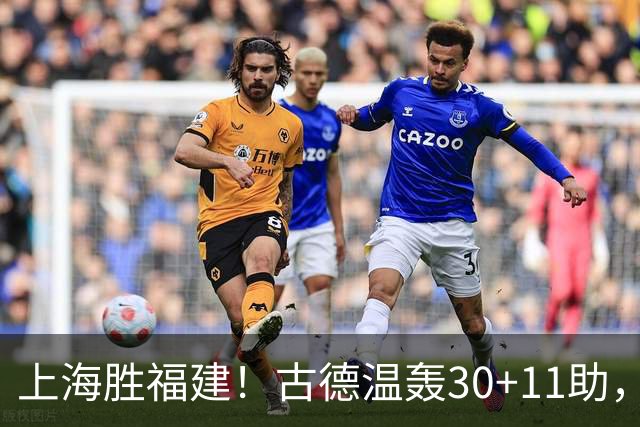 上海胜福建！古德温轰30+11助，4本土齐发挥，拉塞尔回暖却不够看
