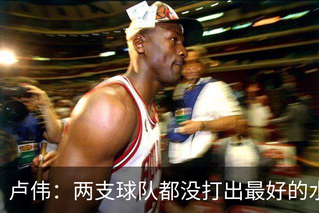 卢伟：两支球队都没打出最好的水平 李弘权今晚的发挥非常优秀