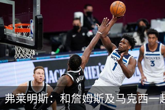 弗莱明斯：和詹姆斯及马克西一起打球太疯狂 早上5点LBJ就在训练