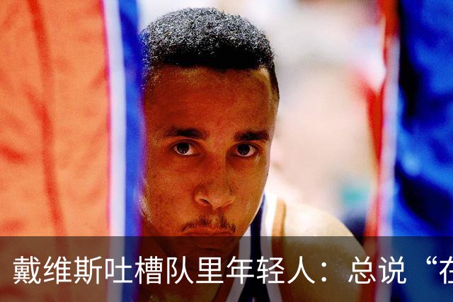 戴维斯吐槽队里年轻人：总说“在你的那个年代”，太不尊重人