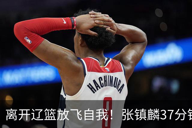 离开辽篮放飞自我！张镇麟37分钟砍28分，堪比外援，京媒一针见血