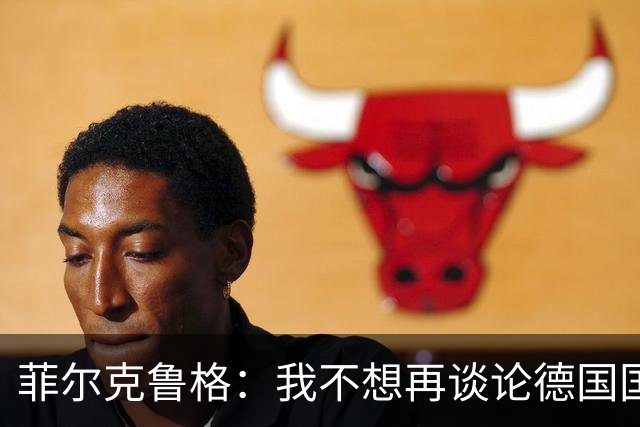 菲尔克鲁格：我不想再谈论德国国家队的话题，希望媒体尊重我