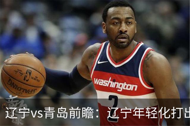 辽宁vs青岛前瞻：辽宁年轻化打出现代篮球，力争客场二连胜